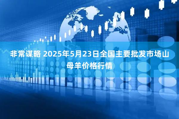 非常谋略 2025年5月23日全国主要批发市场山母羊价格行情