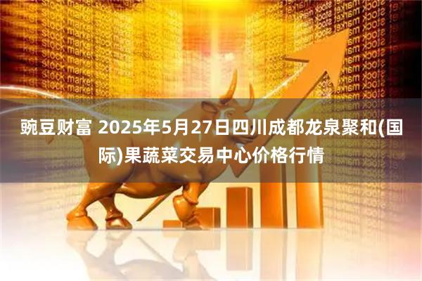 豌豆财富 2025年5月27日四川成都龙泉聚和(国际)果蔬菜交易中心价格行情