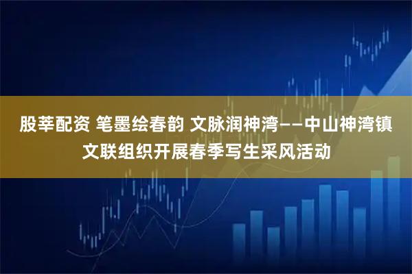 股莘配资 笔墨绘春韵 文脉润神湾——中山神湾镇文联组织开展春季写生采风活动
