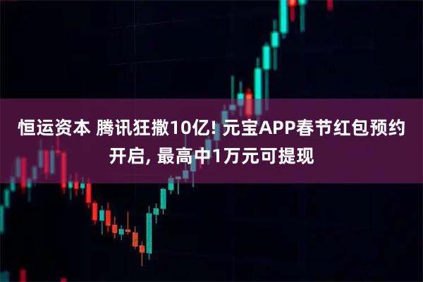 恒运资本 腾讯狂撒10亿! 元宝APP春节红包预约开启, 最高中1万元可提现
