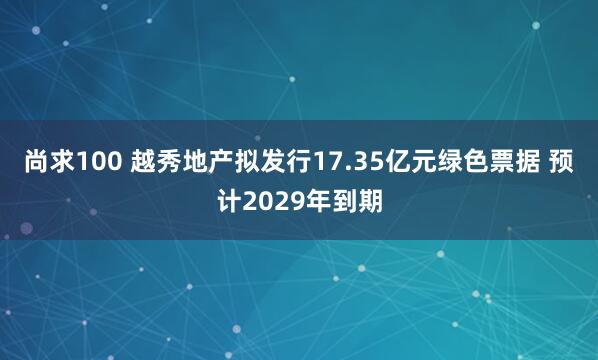 尚求100 越秀地产拟发行17.35亿元绿色票据 预计2029年到期