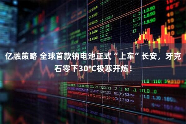 亿融策略 全球首款钠电池正式“上车”长安，牙克石零下30℃极寒开炼！