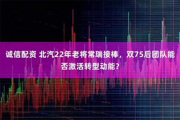 诚信配资 北汽22年老将常瑞接棒，双75后团队能否激活转型动能？