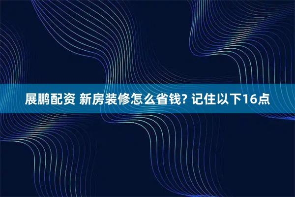 展鹏配资 新房装修怎么省钱? 记住以下16点