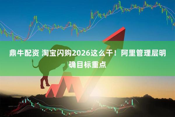 鼎牛配资 淘宝闪购2026这么干！阿里管理层明确目标重点