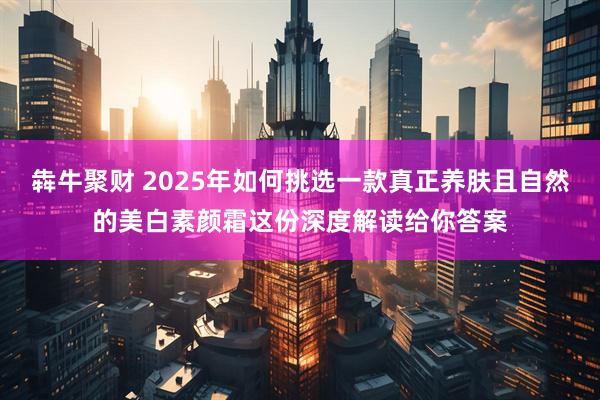 犇牛聚财 2025年如何挑选一款真正养肤且自然的美白素颜霜这份深度解读给你答案