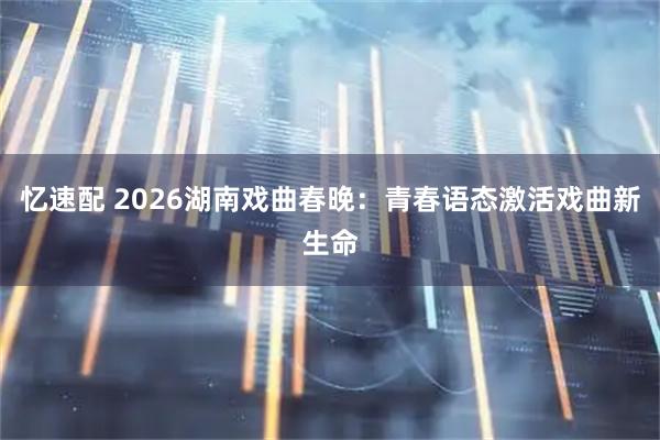 忆速配 2026湖南戏曲春晚：青春语态激活戏曲新生命