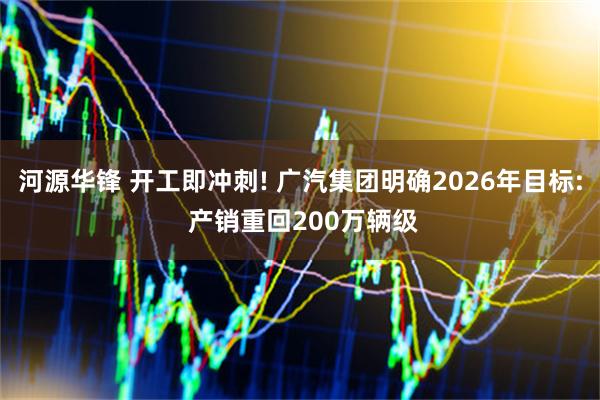 河源华锋 开工即冲刺! 广汽集团明确2026年目标: 产销重回200万辆级