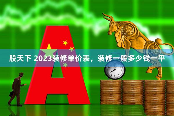 股天下 2023装修单价表，装修一般多少钱一平