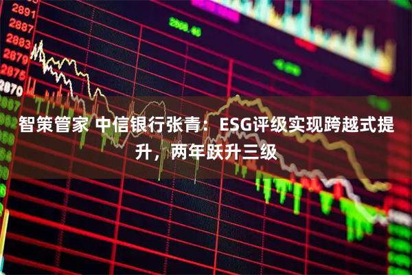 智策管家 中信银行张青：ESG评级实现跨越式提升，两年跃升三级