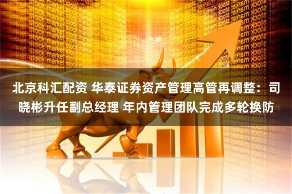 北京科汇配资 华泰证券资产管理高管再调整：司晓彬升任副总经理 年内管理团队完成多轮换防