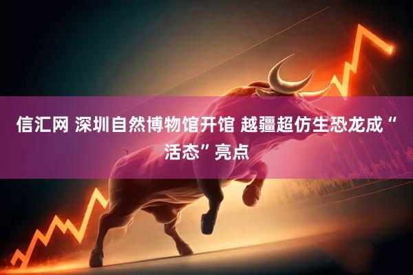 信汇网 深圳自然博物馆开馆 越疆超仿生恐龙成“活态”亮点