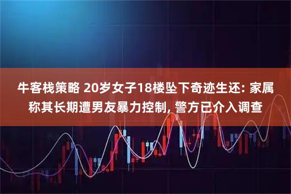 牛客栈策略 20岁女子18楼坠下奇迹生还: 家属称其长期遭男友暴力控制, 警方已介入调查